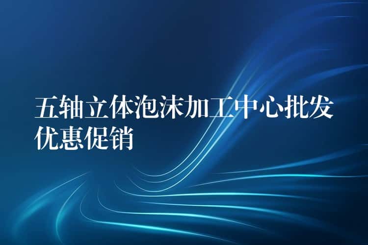 五轴立体泡沫加工中心批发优惠促销