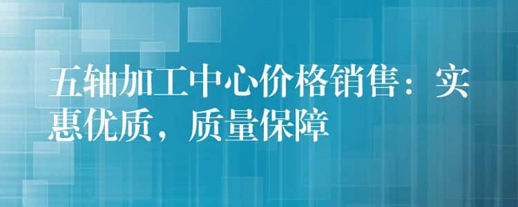 五轴加工中心价格销售：实惠优质，质量保障