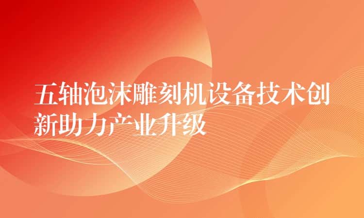 五轴泡沫雕刻机设备技术创新助力产业升级