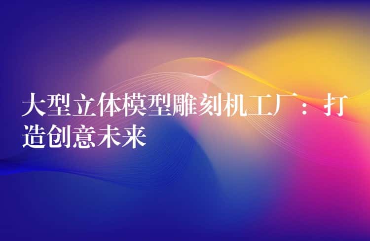 大型立体模型雕刻机工厂：打造创意未来