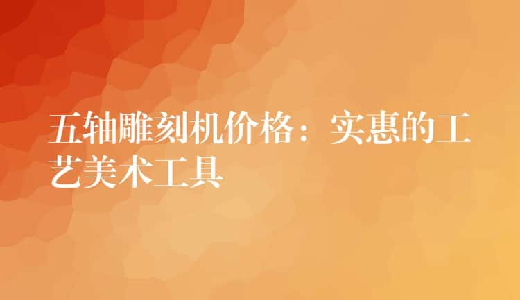 五轴雕刻机价格：实惠的工艺美术工具