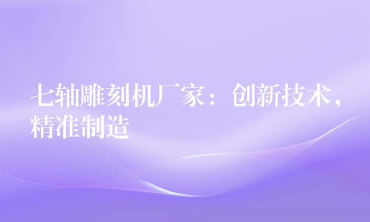 七轴雕刻机厂家:创新技术,精准制造 七轴雕刻机厂家:创新技术,精准制造
