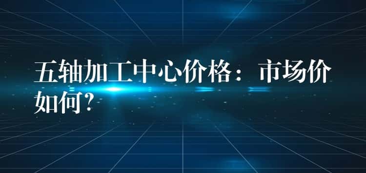 五轴加工中心价格：市场价如何？
