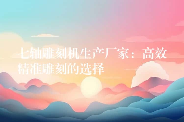 七轴雕刻机生产厂家:高效精准雕刻的选择 七轴雕刻机生产厂家:高效精准雕刻的选择