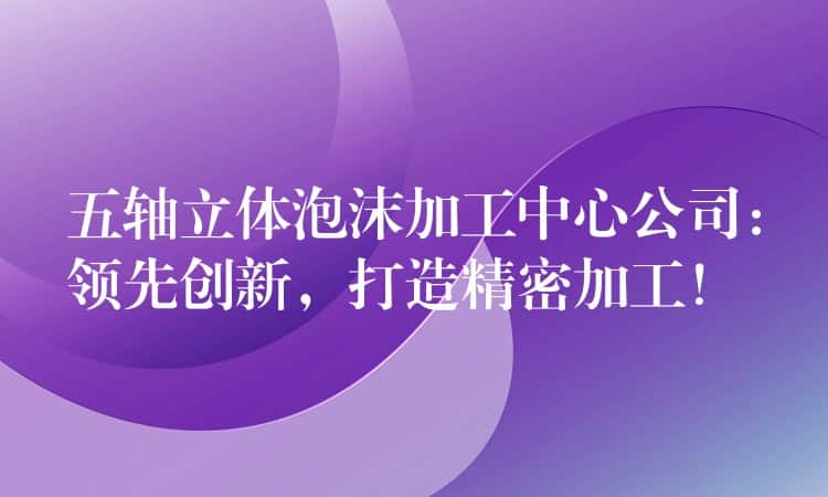 五轴立体泡沫加工中心公司：领先创新，打造精密加工！