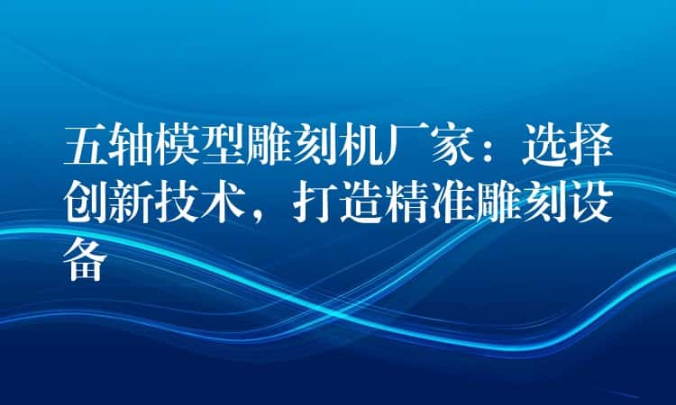 五轴模型雕刻机厂家：选择创新技术，打造精准雕刻设备