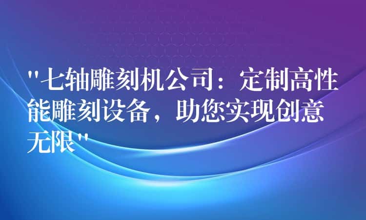 “七轴雕刻机公司：定制高性能雕刻设备，助您实现创意无限”