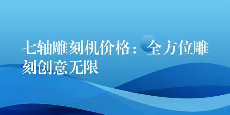 七轴雕刻机价格：全方位雕刻创意无限
