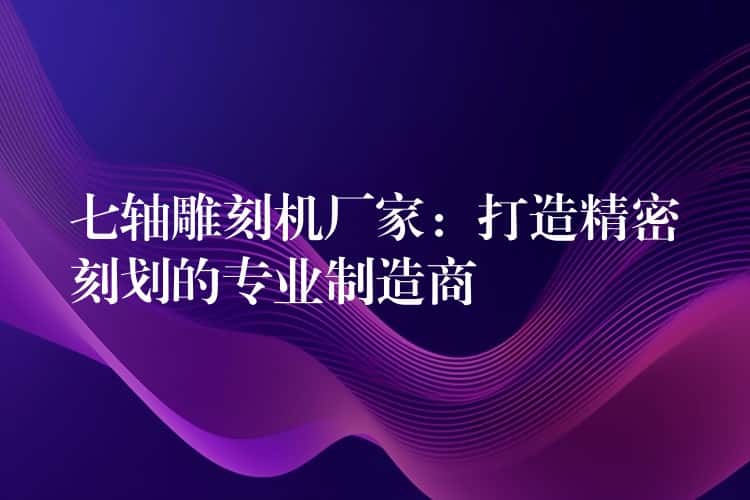七轴雕刻机厂家:打造精密刻划的专业制造商 七轴雕刻机厂家:打造精密刻划的专业制造商