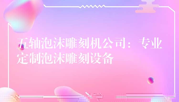 五轴泡沫雕刻机公司:专业定制泡沫雕刻设备 五轴泡沫雕刻机公司:专业定制泡沫雕刻设备