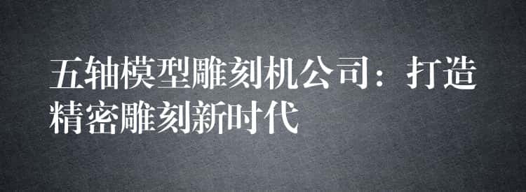 五轴模型雕刻机公司：打造精密雕刻新时代