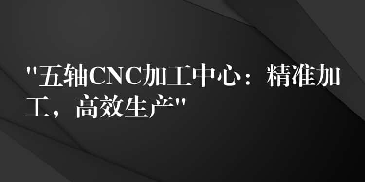 “五轴CNC加工中心：精准加工，高效生产”