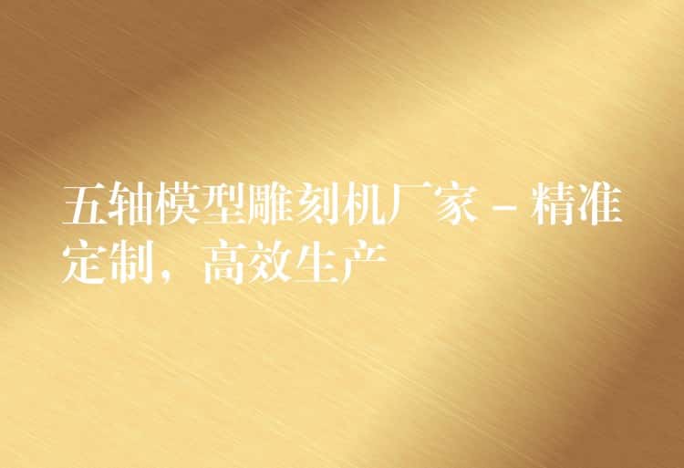 五轴模型雕刻机厂家 – 精准定制，高效生产