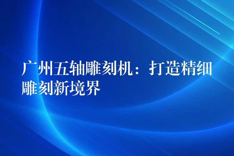 广州五轴雕刻机：打造精细雕刻新境界