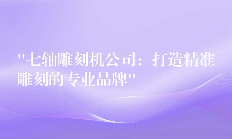 “七轴雕刻机公司：打造精准雕刻的专业品牌”