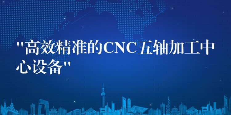 “高效精准的CNC五轴加工中心设备”