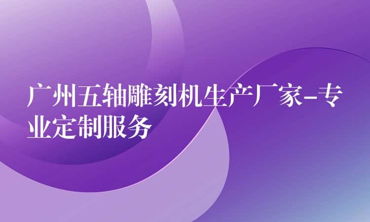 广州五轴雕刻机生产厂家-专业定制服务 广州五轴雕刻机生产厂家-专业定制服务