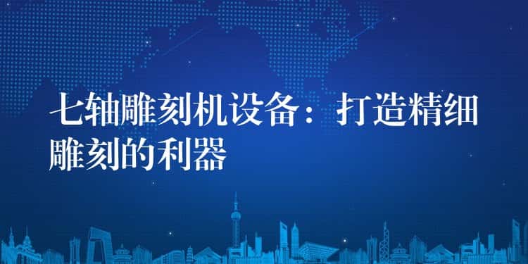 七轴雕刻机设备：打造精细雕刻的利器